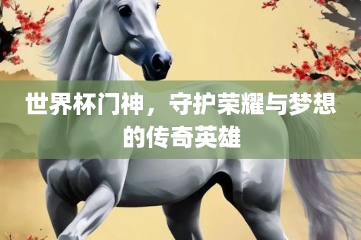世界杯门神，守护荣耀与梦想的传奇英雄