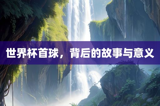世界杯首球，背后的故事与意义
