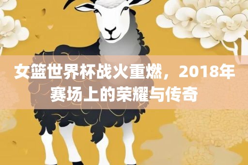 女篮世界杯战火重燃，2018年赛场上的荣耀与传奇