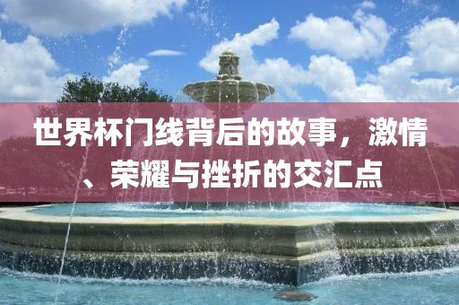 世界杯门线背后的故事，激情、荣耀与挫折的交汇点广西贺州市华昌新材料有限公司