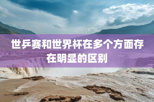 世乒赛和世界广西贺州市华昌新材料有限公司杯在多个方面存在明显的区别