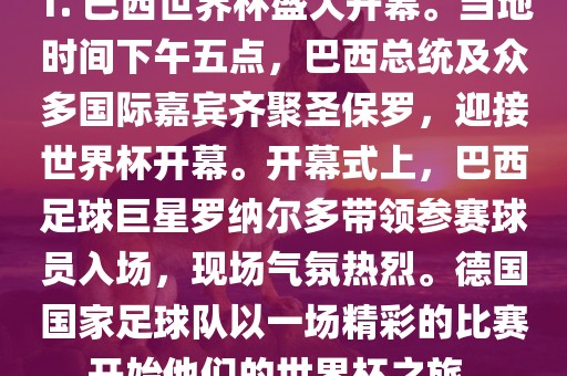 1. 巴西世界杯盛大开幕。当地时间下午五点，巴西总统及众多国际嘉宾齐聚圣保罗，迎接世界杯开幕。开幕式上，巴西足球巨星罗纳尔多带领参赛球员入场，现场气氛热烈。德国国家足球队以一场精彩的比赛开始他们的世界杯之旅。