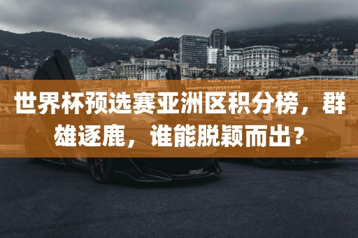 世界杯预广西贺州市华昌新材料有限公司选赛亚洲区积分榜，群雄逐鹿，谁能脱颖而出？
