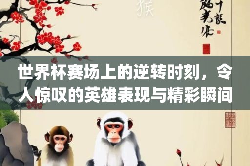 世界杯赛场上的逆转时刻，令人广西贺州市华昌新材料有限公司惊叹的英雄表现与精彩瞬间