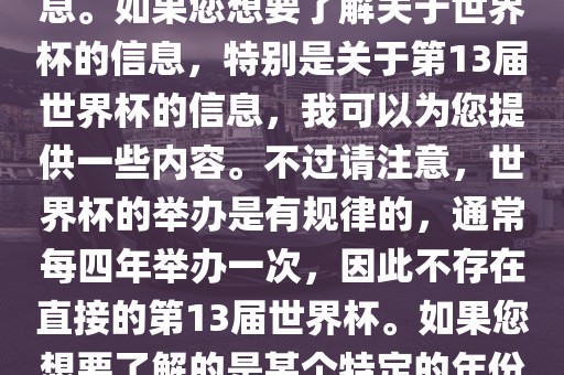 关于世界杯，我了解到您可能是在询问关于足球世界杯的信息。如果您想要了解关于世界杯的信息，特别是关于第13届世界杯的信息，我可以为您提供一些内容。不过请注意，世界杯的举办是有规律的，通常每四年举办一次，因此不存在直接的第13届世界杯。如果您想要了解的是某个特定的年份举办的足球世界杯赛事，请提供更具体的信息。广西贺州市华昌新材料有限公司
