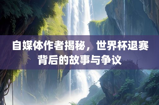 自媒体作者揭秘，世界杯退赛背后的故事与争议