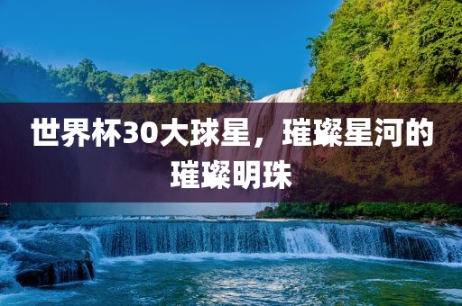 世界杯30大球星，璀璨星河的璀璨明珠广西贺州市华昌新材料有限公司