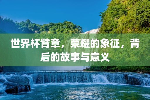 世界杯臂章，荣耀的象征，背后的故事与意义广西贺州市华昌新材料有限公司