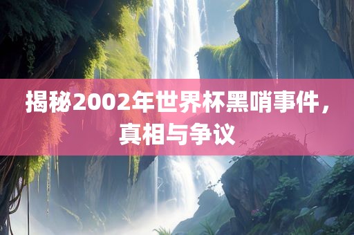揭秘2002年世界杯黑哨事件，真相与争议