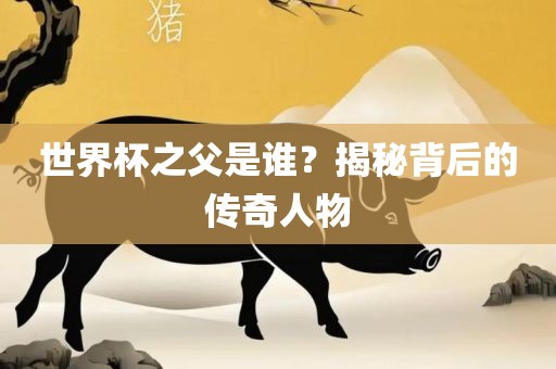 世界杯之父是谁？揭秘背后的传奇人物