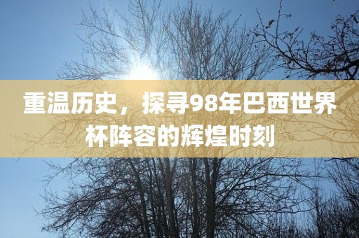 重温历史，探寻98年巴西世界杯阵容的辉煌时刻广西贺州市华昌新材料有限公司