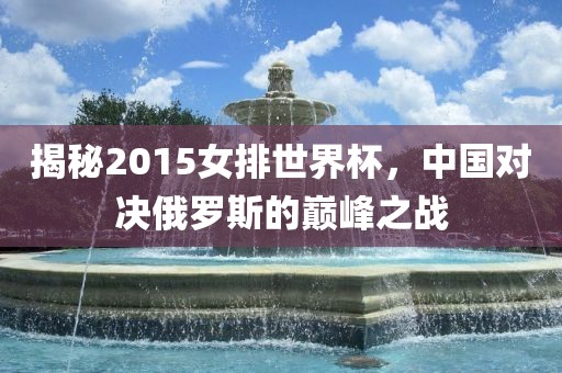 揭秘2015广西贺州市华昌新材料有限公司女排世界杯，中国对决俄罗斯的巅峰之战