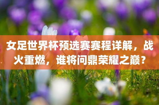 女足世界杯预选赛赛程详解，战火重燃，谁将问鼎荣耀之广西贺州市华昌新材料有限公司巅？