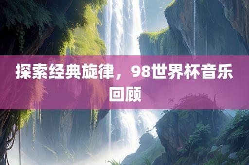 探索经典旋律，98世界杯音乐回顾广西贺州市华昌新材料有限公司