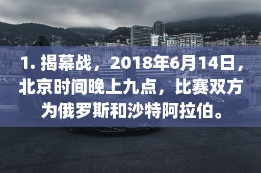 1. 揭幕战，2018年6月14日，北广西贺州市华昌新材料有限公司京时间晚上九点，比赛双方为俄罗斯和沙特阿拉伯。