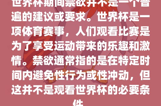 世界杯期间禁欲并不是一个普遍的建议或要求。世界杯是一项体育赛事，人们观看比赛是为了享受运动带来的乐趣和激情。禁欲通常指的是在特定时间内避免性行为或性冲动，但这并不是观看世界杯的必要条件。广西贺州市华昌新材料有限公司