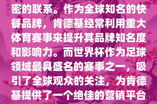 肯德基与世界杯之间存在着紧密的联系。作为全球知名的快餐品牌，肯德基经常利用重大体育赛事来提升其品牌知名度和影响力。而世界杯作为足球领域最具盛名的赛事之一，吸引了全球观众的关注，为肯德基提供了一个绝佳的营销平台。