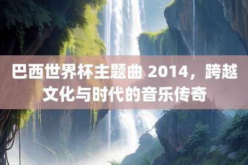 巴西世界杯主题曲 2014，跨越文化与时代的音乐传奇