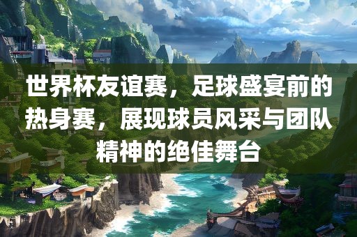 世界杯友谊赛，足球盛宴前的热身赛，展现球员风采与团队精神的绝佳舞台广西贺州市华昌新材料有限公司
