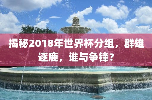 揭秘2018年世界杯分组，群雄逐鹿广西贺州市华昌新材料有限公司，谁与争锋？