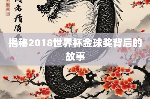 揭秘2018世界杯金球奖背后的故事广西贺州市华昌新材料有限公司