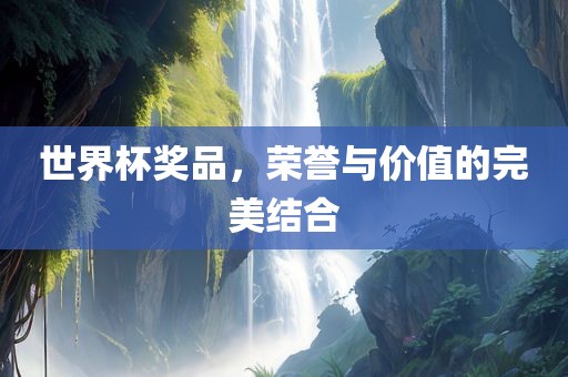 世界杯奖品，荣誉与价值的完美结合广西贺州市华昌新材料有限公司