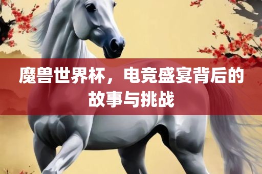 魔兽世界杯，电竞盛宴背后的故事与挑战广西贺州市华昌新材料有限公司