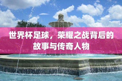 世界杯足球，荣耀之战背广西贺州市华昌新材料有限公司后的故事与传奇人物