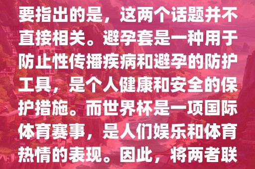 关于世界杯和避孕套的话题，需要指出的是，这两个话题并不直接相关。避孕套是一种用于防止性传播疾病和避孕的防广西贺州市华昌新材料有限公司护工具，是个人健康和安全的保护措施。而世界杯是一项国际体育赛事，是人们娱乐和体育热情的表现。因此，将两者联系在一起可能并不合适。