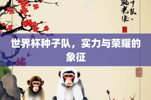 世界杯种子队，实力与荣耀的象征广西贺州市华昌新材料有限公司