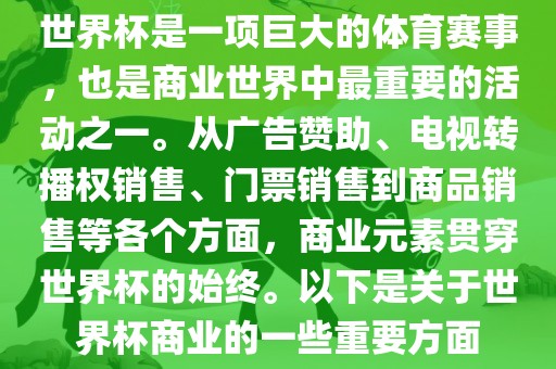 世界杯是一项巨大的体育赛事，也是商业世界中最重要的活动之一。从广告赞助、电视转播权销售、门票销售到商品销售等各个方面，商业元素贯穿世界杯的始终。以下是关于世界杯商业的一些重要方面