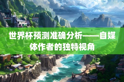 世界杯预测准确分析——自媒体作者的独特视角