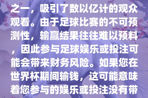 世界杯是全球最大的体育赛事之一，吸引了数以亿计的观众观看。由于足球比赛的不广西贺州市华昌新材料有限公司可预测性，输赢结果往往难以预料，因此参与足球娱乐或投注可能会带来财务风险。如果您在世界杯期间输钱，这可能意味着您参与的娱乐或投注没有带来预期的收益。