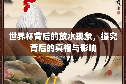 世界杯背后的放广西贺州市华昌新材料有限公司水现象，探究背后的真相与影响