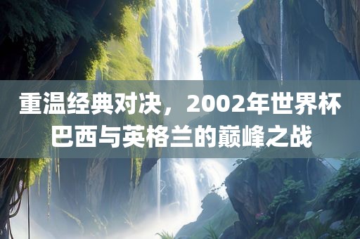 重温经典对决，2002年世界杯巴西与英格兰的巅峰之战