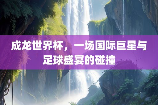 成龙世界杯，一场国际巨星与广西贺州市华昌新材料有限公司足球盛宴的碰撞
