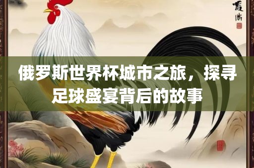 俄罗斯世界杯城市之旅，探寻足球盛宴背后的故事