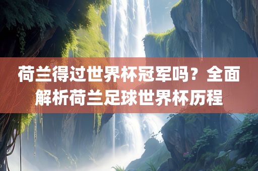 荷兰得过世界杯冠军吗？全面解析荷兰足球世界杯历程广西贺州市华昌新材料有限公司