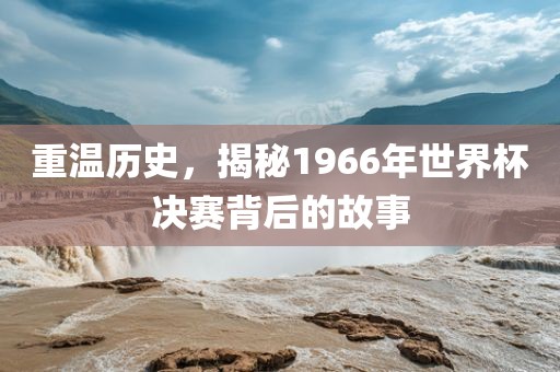重温历史，揭秘1966年世界杯决赛背后的故事