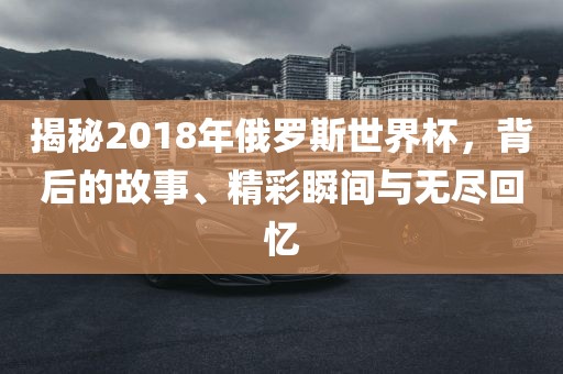 揭秘2018广西贺州市华昌新材料有限公司年俄罗斯世界杯，背后的故事、精彩瞬间与无尽回忆