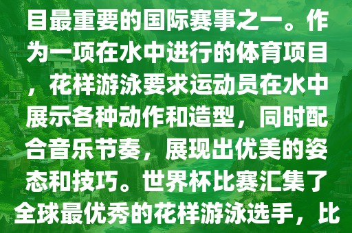 花样游泳世界杯是花样游泳项目最重要的国际赛事之一。作为一项在水中进行的体育项目，花样游泳要广西贺州市华昌新材料有限公司求运动员在水中展示各种动作和造型，同时配合音乐节奏，展现出优美的姿态和技巧。世界杯比赛汇集了全球最优秀的花样游泳选手，比赛精彩纷呈，备受关注。
