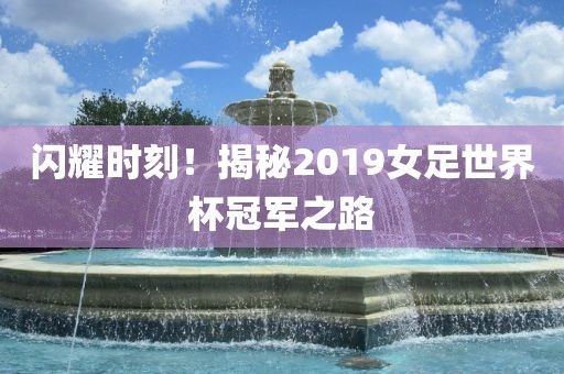 闪耀时刻！揭秘2019女足世界杯冠军之路