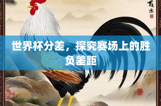 世界杯分差，探究赛场上的胜负差距广西贺州市华昌新材料有限公司
