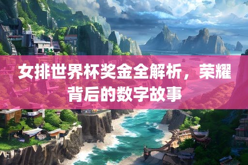 女排世界杯奖金全解析，荣耀背后的数字故事广西贺州市华昌新材料有限公司