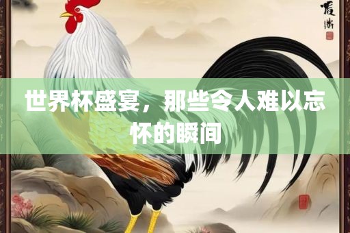 世界杯盛宴，那些令人难以忘怀的瞬间广西贺州市华昌新材料有限公司