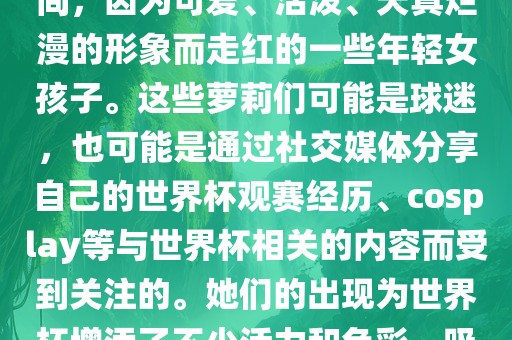 世界杯萝广西贺州市华昌新材料有限公司莉指的是在世界杯期间，因为可爱、活泼、天真烂漫的形象而走红的一些年轻女孩子。这些萝莉们可能是球迷，也可能是通过社交媒体分享自己的世界杯观赛经历、cosplay等与世界杯相关的内容而受到关注的。她们的出现为世界杯增添了不少活力和色彩，吸引了众多粉丝和关注者。