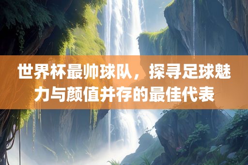 世界杯最帅球队，探寻足球魅力与颜值并存的最佳代表广西贺州市华昌新材料有限公司