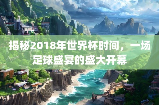揭秘2018年世界杯时间，一场足球盛宴的盛大开幕