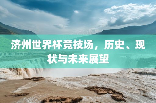 济州世界杯竞技场，历史、现状与未来展望广西贺州市华昌新材料有限公司