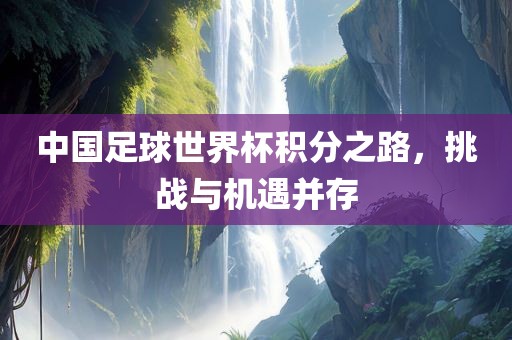 中国足球世界杯积分之路，挑战与机遇并存